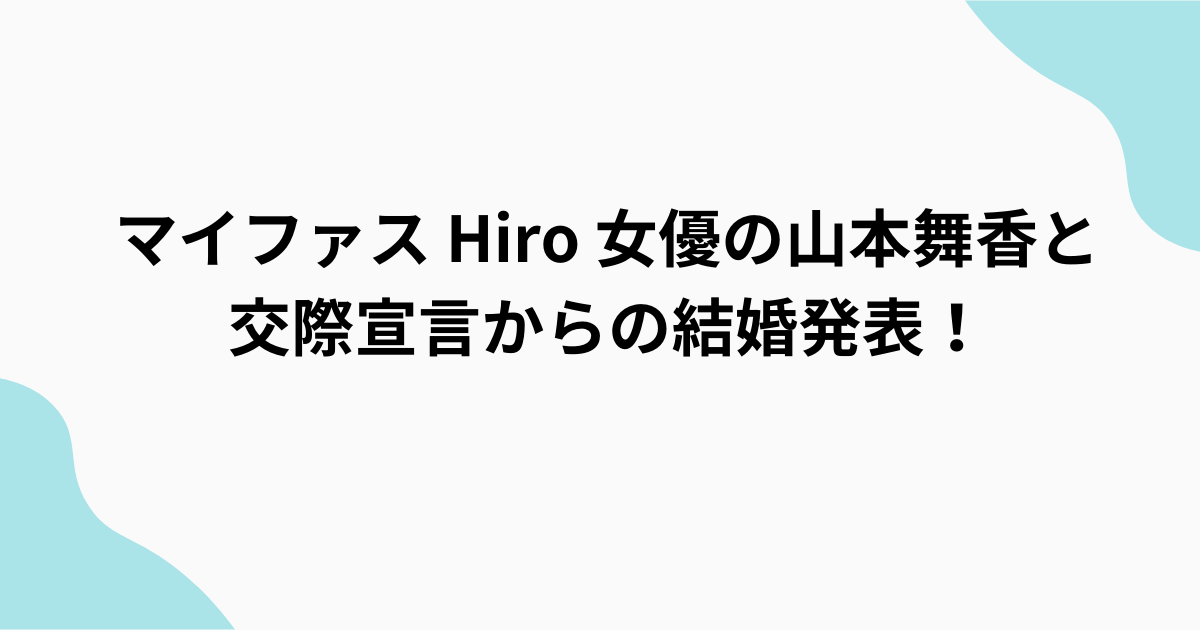 マイファスhiro　女優　山本舞香と交際宣言からの結婚発表