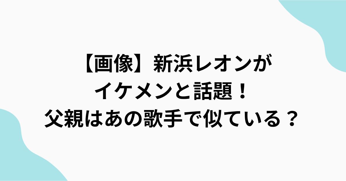 【画像】新浜レオンが イケメンと話題！ 父親はあの歌手で似ている？をまとめたアイキャッチ画像